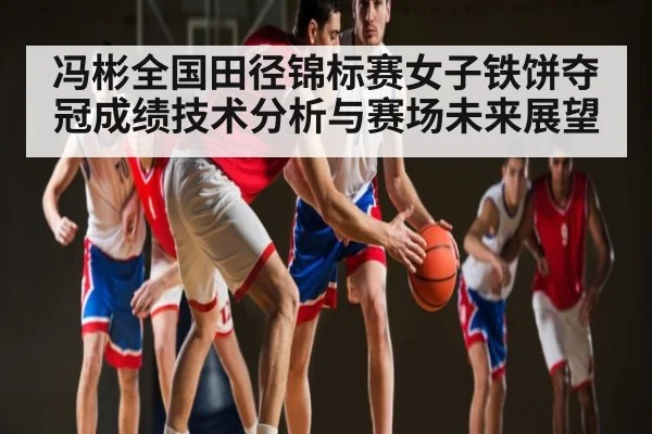 冯彬全国田径锦标赛女子铁饼夺冠成绩技术分析与赛场未来展望