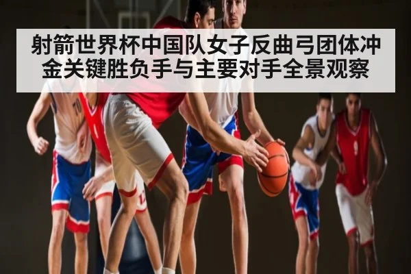 射箭世界杯中国队女子反曲弓团体冲金关键胜负手与主要对手全景观察