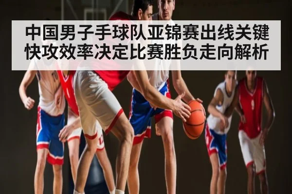 中国男子手球队亚锦赛出线关键 快攻效率决定比赛胜负走向解析